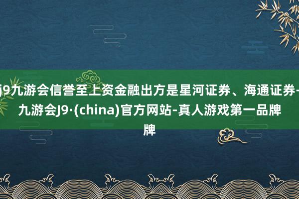 j9九游会信誉至上资金融出方是星河证券、海通证券-九游会J9·(china)官方网站-真人游戏第一品牌