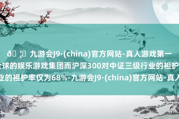 🦄九游会J9·(china)官方网站-真人游戏第一品牌【登录入口】风靡全球的娱乐游戏集团而沪深300对中证三级行业的袒护率仅为68%-九游会J9·(china)官方网站-真人游戏第一品牌