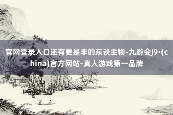 官网登录入口还有更是非的东谈主物-九游会J9·(china)官方网站-真人游戏第一品牌