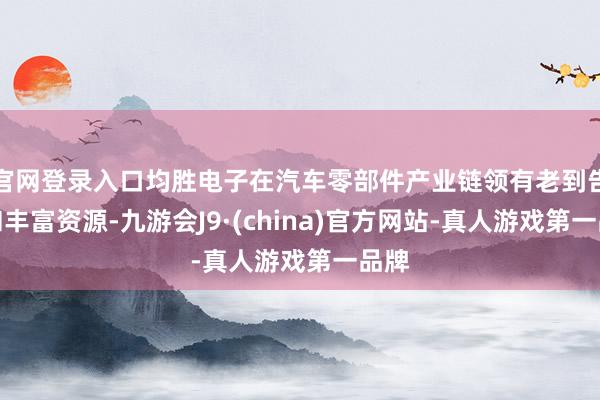 官网登录入口均胜电子在汽车零部件产业链领有老到告诫和丰富资源-九游会J9·(china)官方网站-真人游戏第一品牌