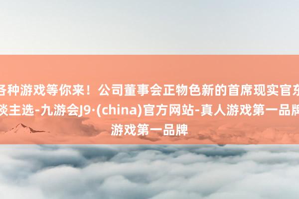 各种游戏等你来!公司董事会正物色新的首席现实官东谈主选-九游会J9·(china)官方网站-真人游戏第一品牌