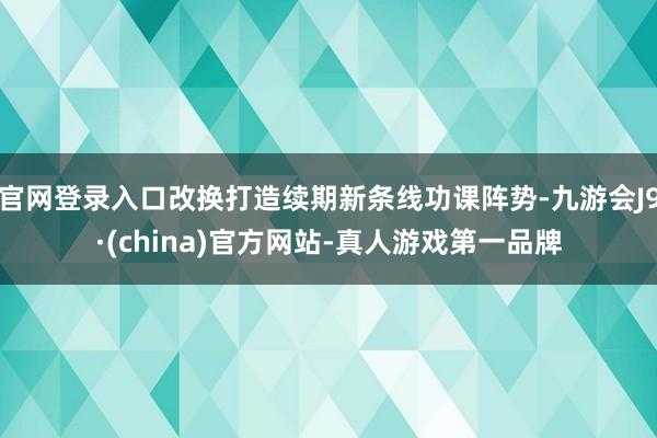 官网登录入口改换打造续期新条线功课阵势-九游会J9·(china)官方网站-真人游戏第一品牌