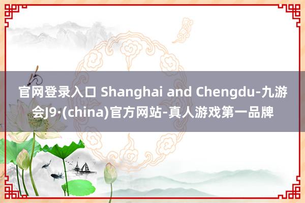 官网登录入口 Shanghai and Chengdu-九游会J9·(china)官方网站-真人游戏第一品牌