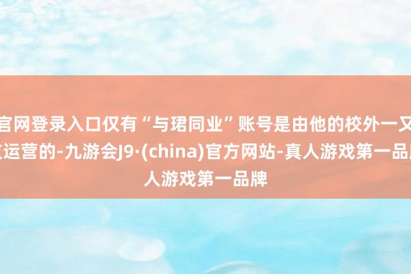 官网登录入口仅有“与珺同业”账号是由他的校外一又友运营的-九游会J9·(china)官方网站-真人游戏第一品牌