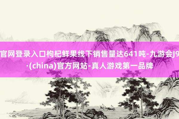 官网登录入口枸杞鲜果线下销售量达641吨-九游会J9·(china)官方网站-真人游戏第一品牌