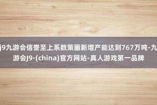 j9九游会信誉至上系数策画新增产能达到767万吨-九游会J9·(china)官方网站-真人游戏第一品牌