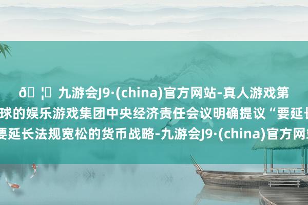 🦄九游会J9·(china)官方网站-真人游戏第一品牌【登录入口】风靡全球的娱乐游戏集团中央经济责任会议明确提议“要延长法规宽松的货币战略-九游会J9·(china)官方网站-真人游戏第一品牌