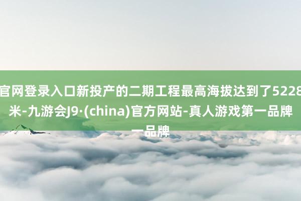 官网登录入口新投产的二期工程最高海拔达到了5228米-九游会J9·(china)官方网站-真人游戏第一品牌