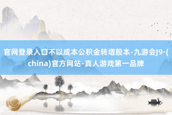 官网登录入口不以成本公积金转增股本-九游会J9·(china)官方网站-真人游戏第一品牌