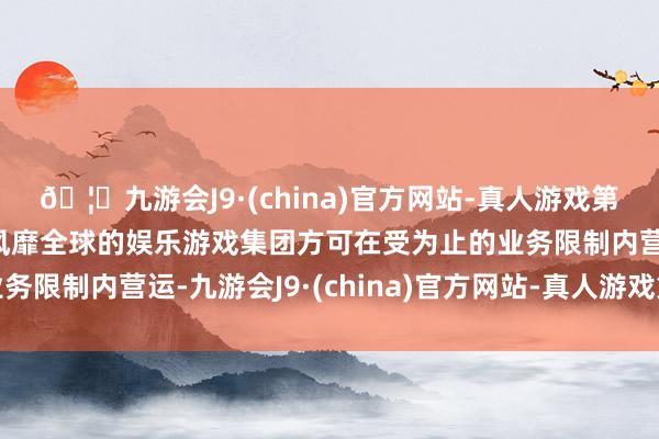 🦄九游会J9·(china)官方网站-真人游戏第一品牌【登录入口】风靡全球的娱乐游戏集团方可在受为止的业务限制内营运-九游会J9·(china)官方网站-真人游戏第一品牌