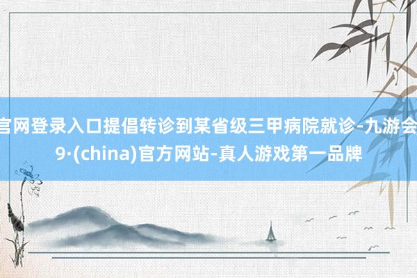 官网登录入口提倡转诊到某省级三甲病院就诊-九游会J9·(china)官方网站-真人游戏第一品牌