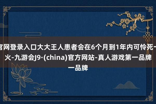 官网登录入口大大王人患者会在6个月到1年内可怜死一火-九游会J9·(china)官方网站-真人游戏第一品牌