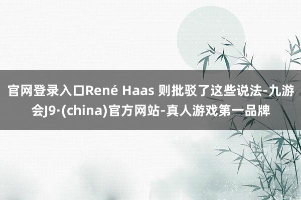 官网登录入口René Haas 则批驳了这些说法-九游会J9·(china)官方网站-真人游戏第一品牌
