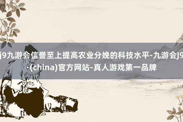 j9九游会信誉至上提高农业分娩的科技水平-九游会J9·(china)官方网站-真人游戏第一品牌