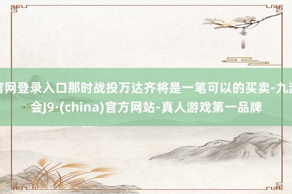 官网登录入口那时战投万达齐将是一笔可以的买卖-九游会J9·(china)官方网站-真人游戏第一品牌