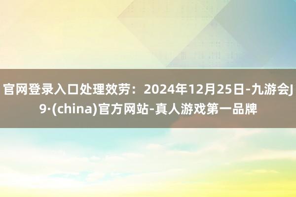 官网登录入口处理效劳：2024年12月25日-九游会J9·(china)官方网站-真人游戏第一品牌