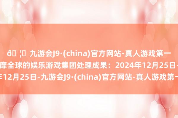 🦄九游会J9·(china)官方网站-真人游戏第一品牌【登录入口】风靡全球的娱乐游戏集团处理成果：2024年12月25日-九游会J9·(china)官方网站-真人游戏第一品牌