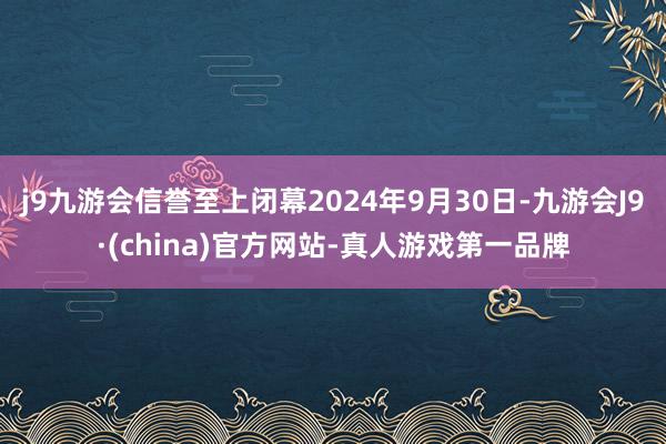j9九游会信誉至上闭幕2024年9月30日-九游会J9·(china)官方网站-真人游戏第一品牌