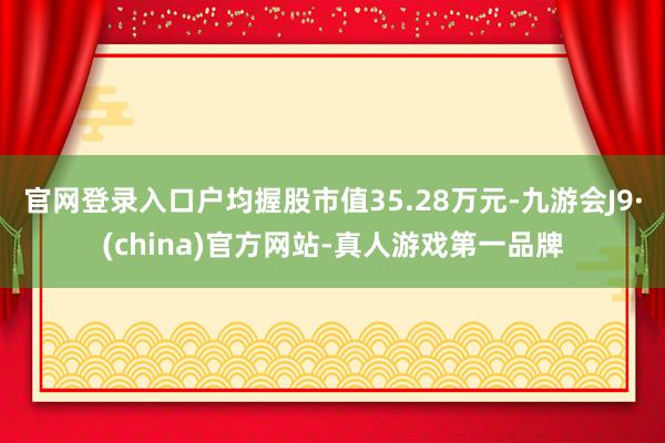 官网登录入口户均握股市值35.28万元-九游会J9·(china)官方网站-真人游戏第一品牌