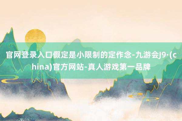 官网登录入口假定是小限制的定作念-九游会J9·(china)官方网站-真人游戏第一品牌