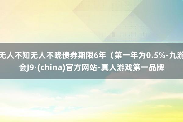 无人不知无人不晓债券期限6年（第一年为0.5%-九游会J9·(china)官方网站-真人游戏第一品牌