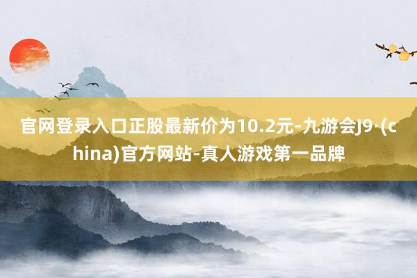 官网登录入口正股最新价为10.2元-九游会J9·(china)官方网站-真人游戏第一品牌