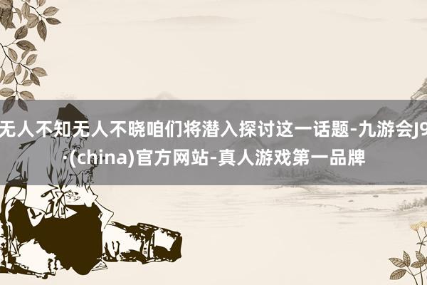 无人不知无人不晓咱们将潜入探讨这一话题-九游会J9·(china)官方网站-真人游戏第一品牌