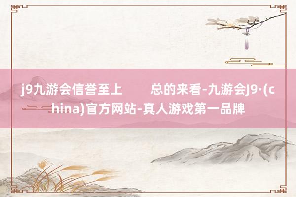j9九游会信誉至上        总的来看-九游会J9·(china)官方网站-真人游戏第一品牌