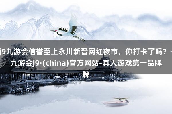 j9九游会信誉至上永川新晋网红夜市，你打卡了吗？-九游会J9·(china)官方网站-真人游戏第一品牌