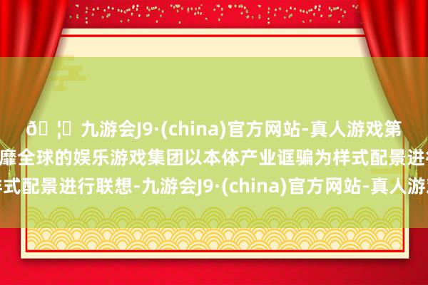 🦄九游会J9·(china)官方网站-真人游戏第一品牌【登录入口】风靡全球的娱乐游戏集团以本体产业诓骗为样式配景进行联想-九游会J9·(china)官方网站-真人游戏第一品牌