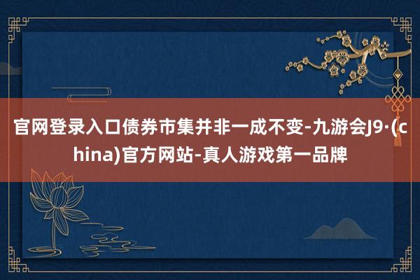 官网登录入口债券市集并非一成不变-九游会J9·(china)官方网站-真人游戏第一品牌