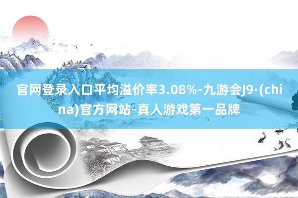 官网登录入口平均溢价率3.08%-九游会J9·(china)官方网站-真人游戏第一品牌