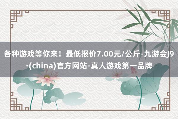 各种游戏等你来！最低报价7.00元/公斤-九游会J9·(china)官方网站-真人游戏第一品牌