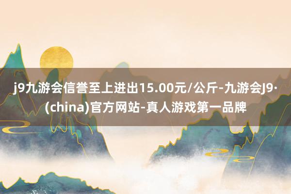 j9九游会信誉至上进出15.00元/公斤-九游会J9·(china)官方网站-真人游戏第一品牌