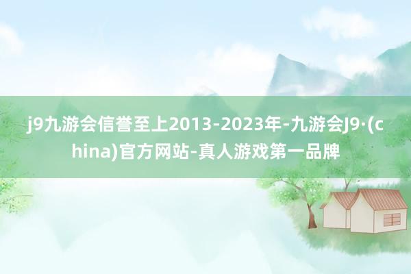 j9九游会信誉至上2013-2023年-九游会J9·(china)官方网站-真人游戏第一品牌