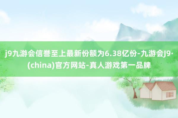 j9九游会信誉至上最新份额为6.38亿份-九游会J9·(china)官方网站-真人游戏第一品牌
