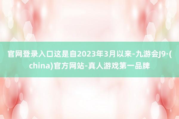 官网登录入口这是自2023年3月以来-九游会J9·(china)官方网站-真人游戏第一品牌