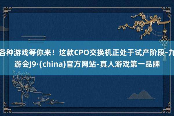 各种游戏等你来！这款CPO交换机正处于试产阶段-九游会J9·(china)官方网站-真人游戏第一品牌