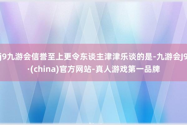 j9九游会信誉至上更令东谈主津津乐谈的是-九游会J9·(china)官方网站-真人游戏第一品牌