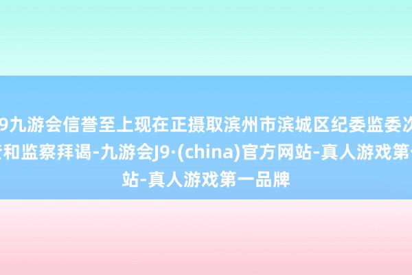 j9九游会信誉至上现在正摄取滨州市滨城区纪委监委次序审查和监察拜谒-九游会J9·(china)官方网站-真人游戏第一品牌