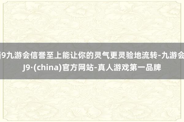 j9九游会信誉至上能让你的灵气更灵验地流转-九游会J9·(china)官方网站-真人游戏第一品牌
