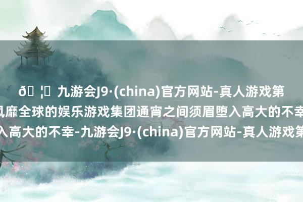 🦄九游会J9·(china)官方网站-真人游戏第一品牌【登录入口】风靡全球的娱乐游戏集团通宵之间须眉堕入高大的不幸-九游会J9·(china)官方网站-真人游戏第一品牌