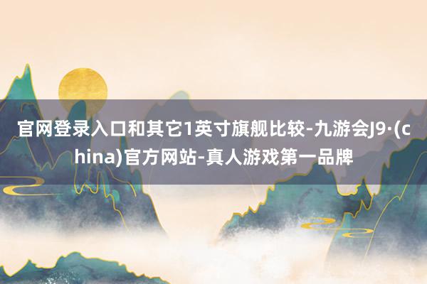 官网登录入口和其它1英寸旗舰比较-九游会J9·(china)官方网站-真人游戏第一品牌