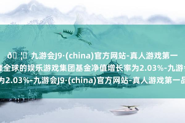 🦄九游会J9·(china)官方网站-真人游戏第一品牌【登录入口】风靡全球的娱乐游戏集团基金净值增长率为2.03%-九游会J9·(china)官方网站-真人游戏第一品牌