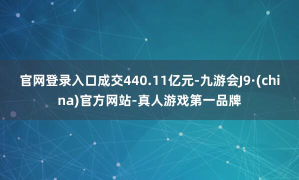 官网登录入口成交440.11亿元-九游会J9·(china)官方网站-真人游戏第一品牌