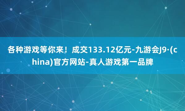 各种游戏等你来!成交133.12亿元-九游会J9·(china)官方网站-真人游戏第一品牌