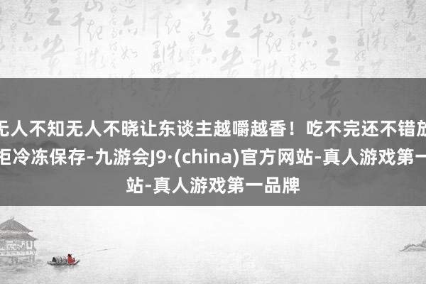 无人不知无人不晓让东谈主越嚼越香!吃不完还不错放入雪柜冷冻保存-九游会J9·(china)官方网站-真人游戏第一品牌