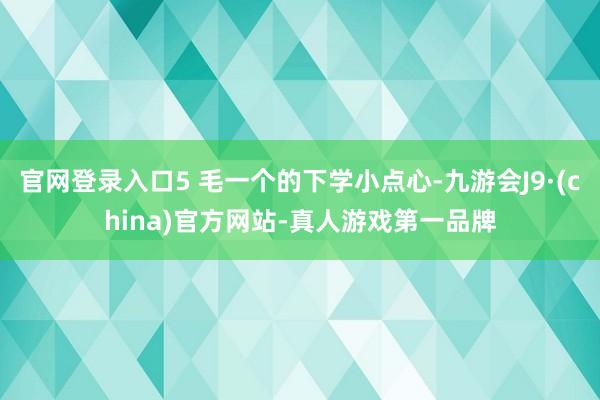 官网登录入口5 毛一个的下学小点心-九游会J9·(china)官方网站-真人游戏第一品牌