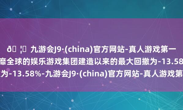 🦄九游会J9·(china)官方网站-真人游戏第一品牌【登录入口】风靡全球的娱乐游戏集团建造以来的最大回撤为-13.58%-九游会J9·(china)官方网站-真人游戏第一品牌