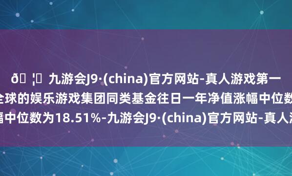 🦄九游会J9·(china)官方网站-真人游戏第一品牌【登录入口】风靡全球的娱乐游戏集团同类基金往日一年净值涨幅中位数为18.51%-九游会J9·(china)官方网站-真人游戏第一品牌